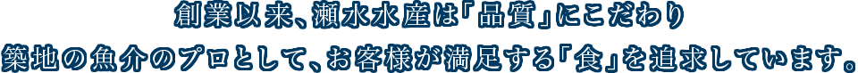 創業以来、瀬水水産は「品質」にこだわり築地の魚介のプロとして、お客様が満足する「食」を追求しています。