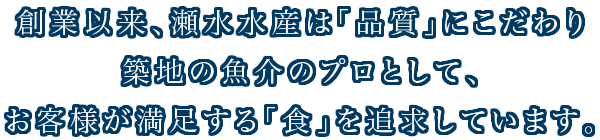 創業以来、瀬水水産は「品質」にこだわり築地の魚介のプロとして、お客様が満足する「食」を追求しています。